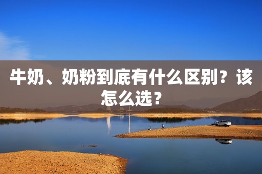 牛奶、奶粉到底有什么区别？该怎么选？