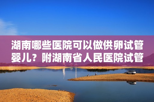 湖南哪些医院可以做供卵试管婴儿？附湖南省人民医院试管医生推荐！