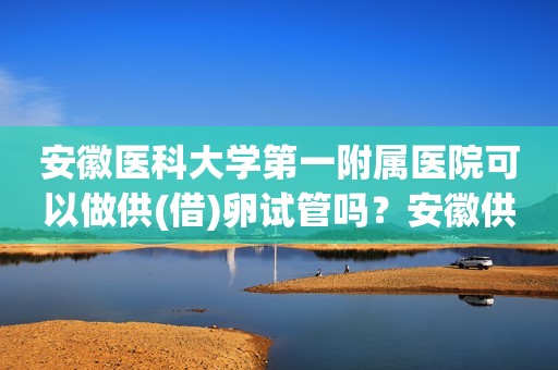 安徽医科大学第一附属医院可以做供(借)卵试管吗？安徽供卵试管婴儿医院排名