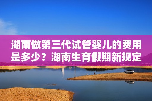 湖南做第三代试管婴儿的费用是多少？湖南生育假期新规定有哪些？