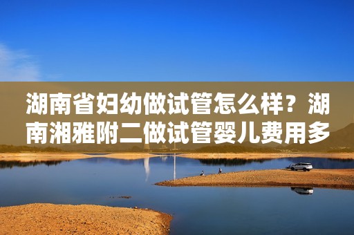 湖南省妇幼做试管怎么样？湖南湘雅附二做试管婴儿费用多少钱？