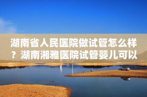 湖南省人民医院做试管怎么样？湖南湘雅医院试管婴儿可以选择性别吗？