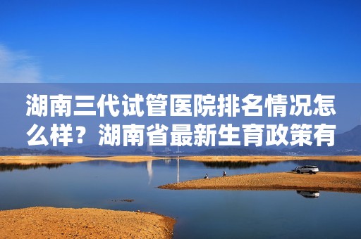 湖南三代试管医院排名情况怎么样？湖南省最新生育政策有哪些？