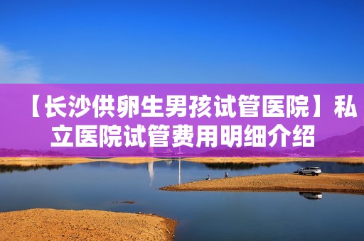 【长沙供卵生男孩试管医院】私立医院试管费用明细介绍