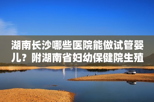 湖南长沙哪些医院能做试管婴儿？附湖南省妇幼保健院生殖中心！