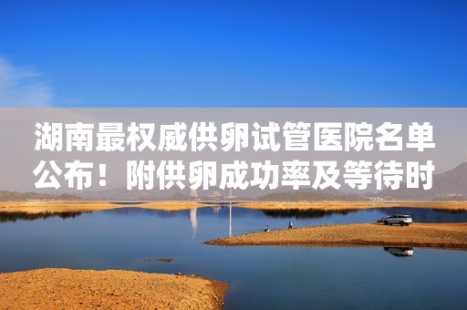 湖南最权威供卵试管医院名单公布！附供卵成功率及等待时长