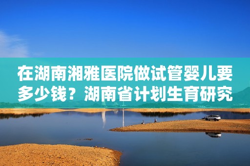 在湖南湘雅医院做试管婴儿要多少钱？湖南省计划生育研究所试管婴儿成功率多少？