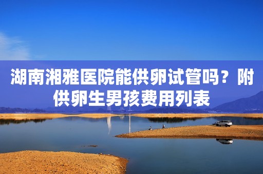 湖南湘雅医院能供卵试管吗？附供卵生男孩费用列表