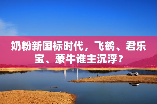 奶粉新国标时代，飞鹤、君乐宝、蒙牛谁主沉浮？