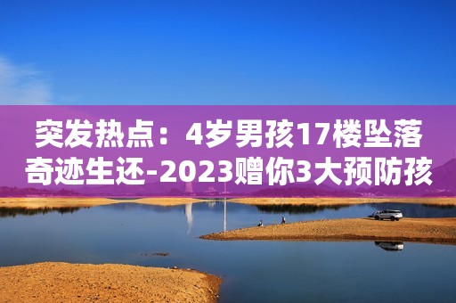 突发热点：4岁男孩17楼坠落奇迹生还-2023赠你3大预防孩子高空坠落的方法