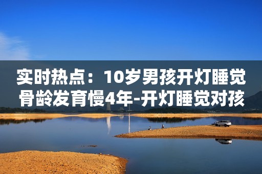 实时热点：10岁男孩开灯睡觉骨龄发育慢4年-开灯睡觉对孩子有哪些危害？