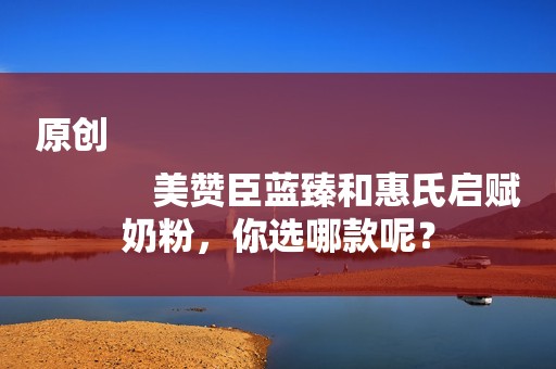 原创
            美赞臣蓝臻和惠氏启赋奶粉，你选哪款呢？