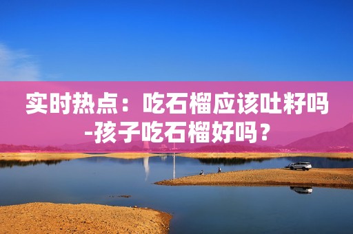 实时热点：吃石榴应该吐籽吗-孩子吃石榴好吗？