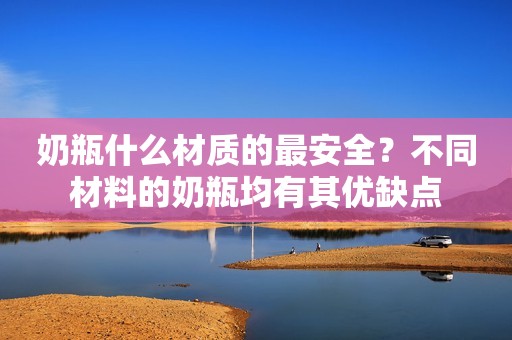 奶瓶什么材质的最安全？不同材料的奶瓶均有其优缺点