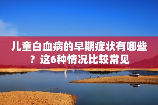 儿童白血病的早期症状有哪些？这6种情况比较常见