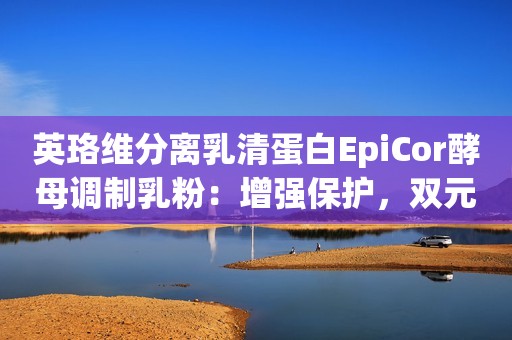 英珞维分离乳清蛋白EpiCor酵母调制乳粉：增强保护，双元健肠