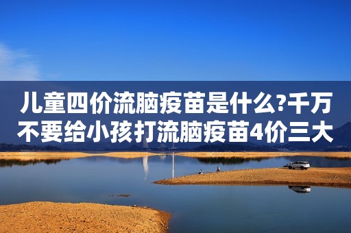 儿童四价流脑疫苗是什么?千万不要给小孩打流脑疫苗4价三大原因