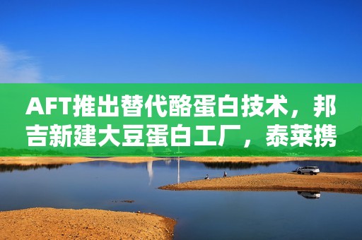 AFT推出替代酪蛋白技术，邦吉新建大豆蛋白工厂，泰莱携手Earthwatch，欧盟修改新型食品清单中的GOS条目