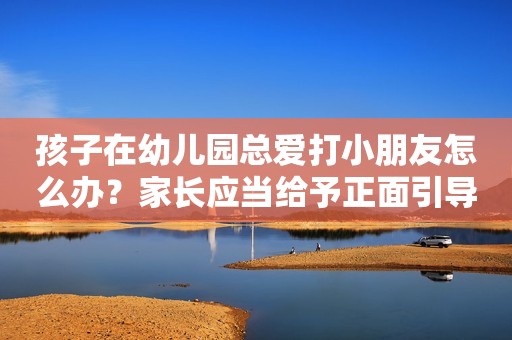 孩子在幼儿园总爱打小朋友怎么办？家长应当给予正面引导