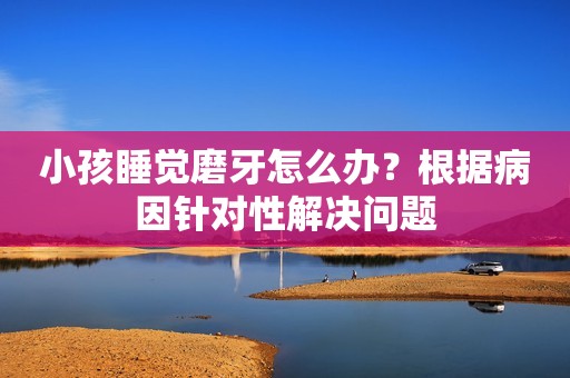 小孩睡觉磨牙怎么办？根据病因针对性解决问题