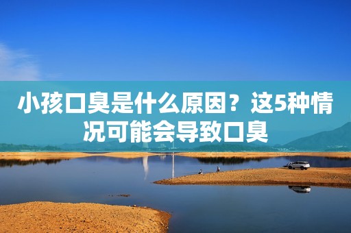 小孩口臭是什么原因？这5种情况可能会导致口臭