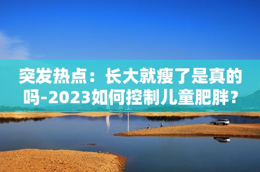 突发热点：长大就瘦了是真的吗-2023如何控制儿童肥胖？