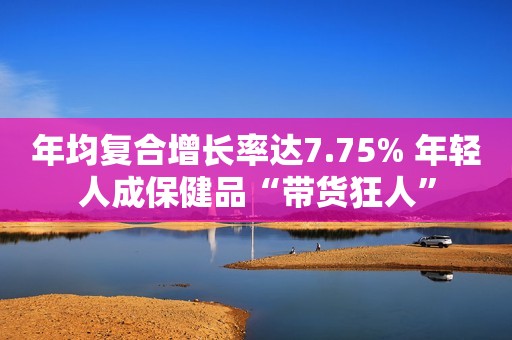 年均复合增长率达7.75% 年轻人成保健品“带货狂人”