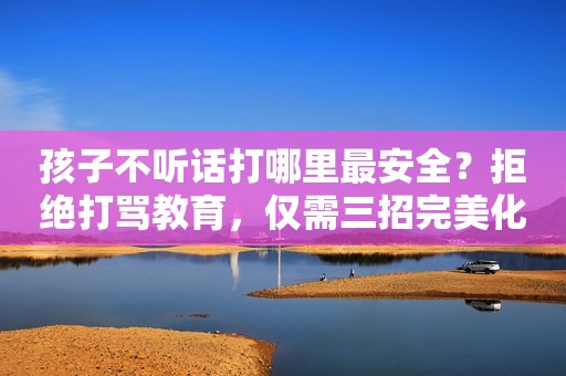 孩子不听话打哪里最安全？拒绝打骂教育，仅需三招完美化解