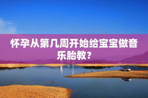 怀孕从第几周开始给宝宝做音乐胎教？