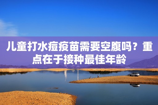 儿童打水痘疫苗需要空腹吗？重点在于接种最佳年龄