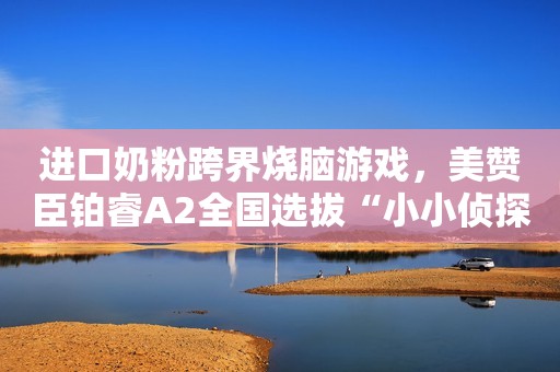 进口奶粉跨界烧脑游戏，美赞臣铂睿A2全国选拔“小小侦探练习生”