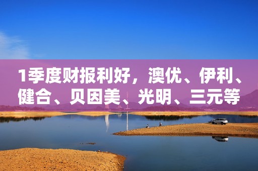 1季度财报利好，澳优、伊利、健合、贝因美、光明、三元等乳企营收净利双增长！