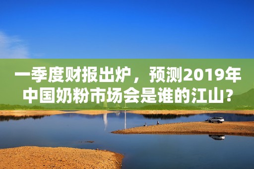 一季度财报出炉，预测2019年中国奶粉市场会是谁的江山？