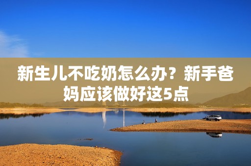 新生儿不吃奶怎么办？新手爸妈应该做好这5点