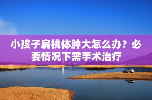 小孩子扁桃体肿大怎么办？必要情况下需手术治疗