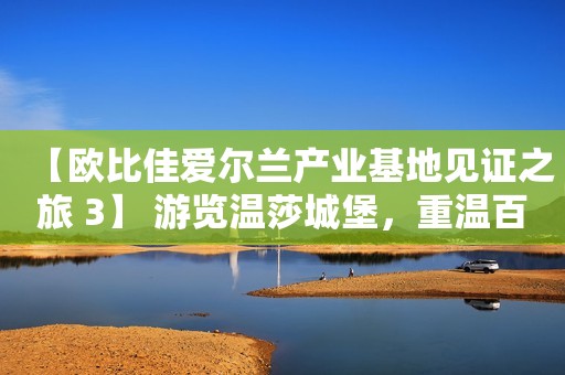 【欧比佳爱尔兰产业基地见证之旅 3】 游览温莎城堡，重温百年经典爱情故事