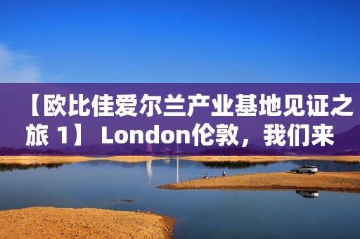 【欧比佳爱尔兰产业基地见证之旅 1】 London伦敦，我们来啦！