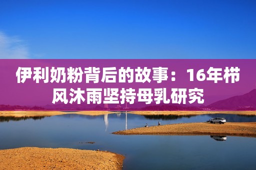 伊利奶粉背后的故事：16年栉风沐雨坚持母乳研究