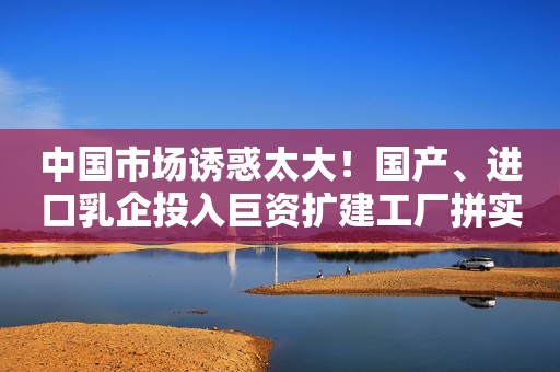 中国市场诱惑太大！国产、进口乳企投入巨资扩建工厂拼实力