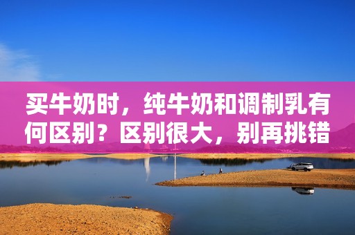 买牛奶时，纯牛奶和调制乳有何区别？区别很大，别再挑错了