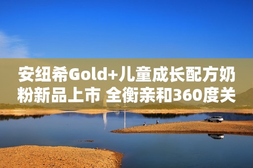 安纽希Gold+儿童成长配方奶粉新品上市 全衡亲和360度关爱儿童成长