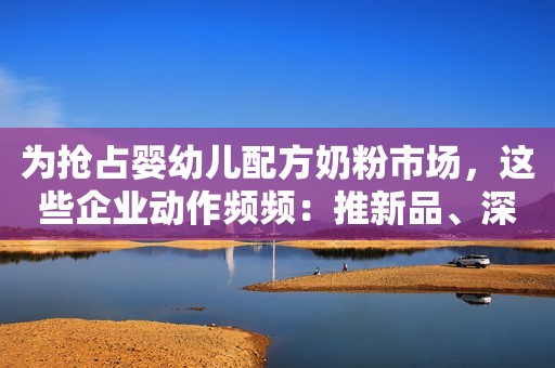 为抢占婴幼儿配方奶粉市场，这些企业动作频频：推新品、深化渠道合作、厂房扩建