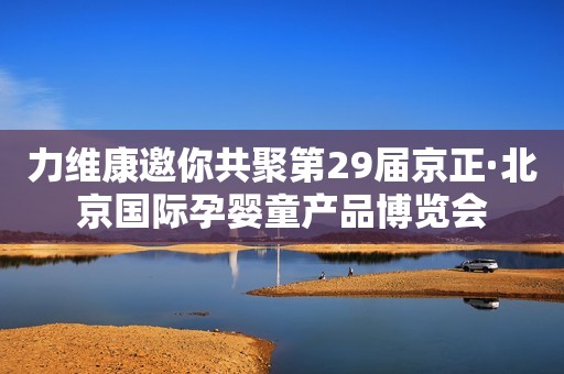 力维康邀你共聚第29届京正·北京国际孕婴童产品博览会