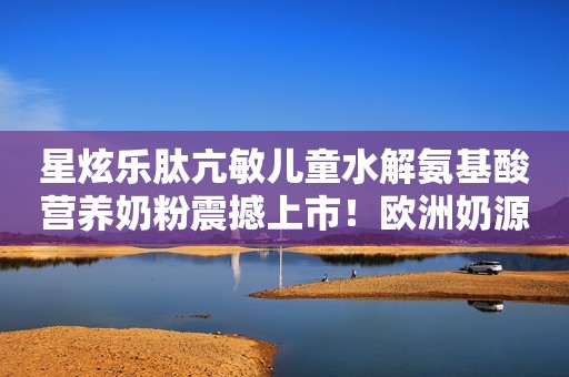 星炫乐肽亢敏儿童水解氨基酸营养奶粉震撼上市！欧洲奶源，营养健康，怕吃果蔬宝宝专用！