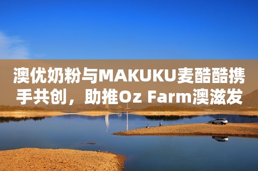 澳优奶粉与MAKUKU麦酷酷携手共创，助推Oz Farm澳滋发力社交新零售