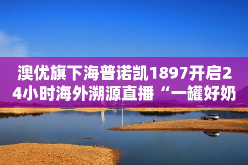 澳优旗下海普诺凯1897开启24小时海外溯源直播“一罐好奶粉诞生”