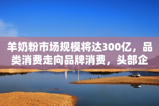 羊奶粉市场规模将达300亿，品类消费走向品牌消费，头部企业受益！