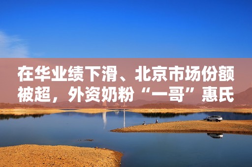 在华业绩下滑、北京市场份额被超，外资奶粉“一哥”惠氏走下神坛