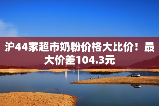 沪44家超市奶粉价格大比价！最大价差104.3元