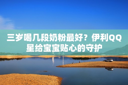 三岁喝几段奶粉最好？伊利QQ星给宝宝贴心的守护